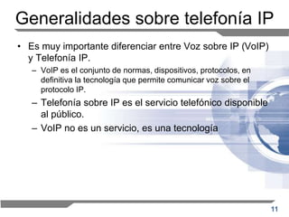 11
Generalidades sobre telefonía IP
• Es muy importante diferenciar entre Voz sobre IP (VoIP)
y Telefonía IP.
– VoIP es el conjunto de normas, dispositivos, protocolos, en
definitiva la tecnología que permite comunicar voz sobre el
protocolo IP.
– Telefonía sobre IP es el servicio telefónico disponible
al público.
– VoIP no es un servicio, es una tecnología
 