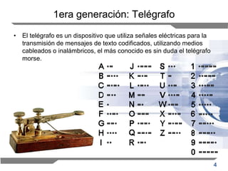 4
1era generación: Telégrafo
• El telégrafo es un dispositivo que utiliza señales eléctricas para la
transmisión de mensajes de texto codificados, utilizando medios
cableados o inalámbricos, el más conocido es sin duda el telégrafo
morse.
 