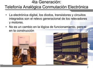 7
4ta Generación:
Telefonía Analógica Conmutación Electrónica
• La electrónica digital, los diodos, transistores y circuitos
integrados son el relevo generacional de los relevadores
y motores.
• No es un cambio en la lógica de funcionamiento, pero si
en la construcción
 