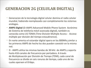 GENERACION 2G (CELULAR DIGITAL)
• Generacion de la tecnología digital celular domina el radio celular
mundial, habiendo reemplazado casi completamente los sistemas
análogos.
• AMPS Digital (D-AMPS Advanced Mobile Phone System Acrónimo
de Sistema de telefonía móvil avanzada digital), también es
conocida como US-TDMA (Time División Múltiple Access - Acceso
múltiple por división del tiempo estaudinence).
• En norte america el estandar digital opera en los 800Mhz,similar a
los primeros AMPS de hecho los dos pueden coexistir en la misma
red.
• D - AMPS utiliza las mismas bandas de 30 kHz de AMPS y soporta
hasta 416 canales de frecuencia por portadora. A través
de Multiplexación por División de Tiempo (TDM), cada canal de
frecuencia se divide en seis ranuras de tiempo, cada uno de los
cuales operaen el 8 kbps.
 