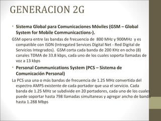 GENERACION 2G
• Sistema Global para Comunicaciones Móviles (GSM – Global
System for Mobile Communicactions-).
GSM opera entre las bandas de frecuencia de 800 MHz y 900MHz y es
compatible con ISDN (Intregated Services Digital Net - Red Digital de
Servicios Integrados). GSM corta cada banda de 200 KHz en ocho (8)
canales TDMA de 33.8 kbps, cada uno de los cuales soporta llamadas de
voz a 13 kbps
• Personal Communications System (PCS – Sistema de
Comunicación Personal)
La PCS usa una o más bandas de frecuencia de 1.25 MHz convertida del
espectro AMPS existente de cada portador que usa el servicio. Cada
banda de 1.25 MHz se subdivide en 20 portadores, cada uno de los cuales
puede soportar hasta 798 llamadas simultaneas y agregar ancho de banda
hasta 1.288 Mbps
 