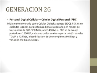 GENERACION 2G
• Personal Digital Cellular – Celular Digital Personal (PDC)
Inicialmente conocido como Celular Digital Japonesa (JDC), PDC es un
estándar japonés para sistemas digitales operando en rangos de
frecuencias de 800, 900 MHz, and 1400 MHz. PDC se deriva de
portadores 1600 RF, cada uno de los cuales soporta tres (3) canales
TDMA a 42 kbps, decodificación de voz completo a 9.6 kbps y
variación media a 5.6 kbps.
 