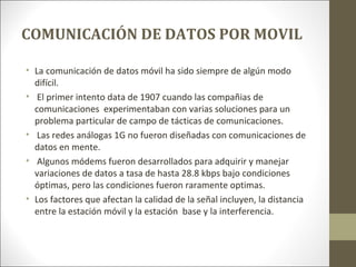 COMUNICACIÓN DE DATOS POR MOVIL
• La comunicación de datos móvil ha sido siempre de algún modo
difícil.
• El primer intento data de 1907 cuando las compañias de
comunicaciones experimentaban con varias soluciones para un
problema particular de campo de tácticas de comunicaciones.
• Las redes análogas 1G no fueron diseñadas con comunicaciones de
datos en mente.
• Algunos módems fueron desarrollados para adquirir y manejar
variaciones de datos a tasa de hasta 28.8 kbps bajo condiciones
óptimas, pero las condiciones fueron raramente optimas.
• Los factores que afectan la calidad de la señal incluyen, la distancia
entre la estación móvil y la estación base y la interferencia.
 
