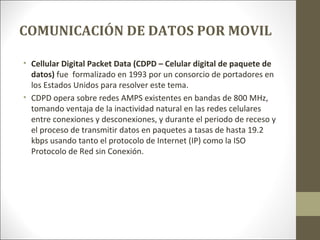 COMUNICACIÓN DE DATOS POR MOVIL
• Cellular Digital Packet Data (CDPD – Celular digital de paquete de
datos) fue formalizado en 1993 por un consorcio de portadores en
los Estados Unidos para resolver este tema.
• CDPD opera sobre redes AMPS existentes en bandas de 800 MHz,
tomando ventaja de la inactividad natural en las redes celulares
entre conexiones y desconexiones, y durante el periodo de receso y
el proceso de transmitir datos en paquetes a tasas de hasta 19.2
kbps usando tanto el protocolo de Internet (IP) como la ISO
Protocolo de Red sin Conexión.
 