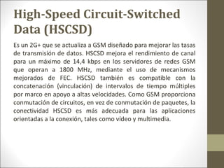 Es un 2G+ que se actualiza a GSM diseñado para mejorar las tasas
de transmisión de datos. HSCSD mejora el rendimiento de canal
para un máximo de 14,4 kbps en los servidores de redes GSM
que operan a 1800 MHz, mediante el uso de mecanismos
mejorados de FEC. HSCSD también es compatible con la
concatenación (vinculación) de intervalos de tiempo múltiples
por marco en apoyo a altas velocidades. Como GSM proporciona
conmutación de circuitos, en vez de conmutación de paquetes, la
conectividad HSCSD es más adecuada para las aplicaciones
orientadas a la conexión, tales como vídeo y multimedia.
High-Speed Circuit-Switched
Data (HSCSD)
 