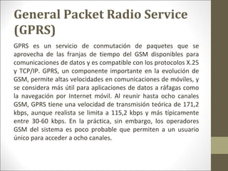 GPRS es un servicio de conmutación de paquetes que se
aprovecha de las franjas de tiempo del GSM disponibles para
comunicaciones de datos y es compatible con los protocolos X.25
y TCP/IP. GPRS, un componente importante en la evolución de
GSM, permite altas velocidades en comunicaciones de móviles, y
se considera más útil para aplicaciones de datos a ráfagas como
la navegación por Internet móvil. Al reunir hasta ocho canales
GSM, GPRS tiene una velocidad de transmisión teórica de 171,2
kbps, aunque realista se limita a 115,2 kbps y más típicamente
entre 30-60 kbps. En la práctica, sin embargo, los operadores
GSM del sistema es poco probable que permiten a un usuario
único para acceder a ocho canales.
General Packet Radio Service
(GPRS)
 
