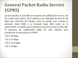 General Packet Radio Service
(GPRS)
La tasa de bits es sensible al esquema de codificación en uso, de
los cuales hay cuatro. CS-4 soporta una velocidad de bits de 20
Kbps por intervalo de tiempo, pero se puede usar cuando la
estación móvil (MS) y la Estación Base (BS) están en la
proximidad. A medida que la distancia aumenta entre la MS y BS,
el esquema de codificación debe ser más robusto para
compensar la atenuación y el MPI.
•CS-4: 20 kbps
•CS-3: 12 kbps
•CS-2: 14.4 kbps
•CS-1: 8 kbps
 