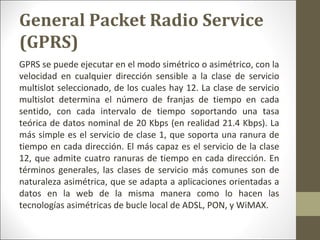 GPRS se puede ejecutar en el modo simétrico o asimétrico, con la
velocidad en cualquier dirección sensible a la clase de servicio
multislot seleccionado, de los cuales hay 12. La clase de servicio
multislot determina el número de franjas de tiempo en cada
sentido, con cada intervalo de tiempo soportando una tasa
teórica de datos nominal de 20 Kbps (en realidad 21.4 Kbps). La
más simple es el servicio de clase 1, que soporta una ranura de
tiempo en cada dirección. El más capaz es el servicio de la clase
12, que admite cuatro ranuras de tiempo en cada dirección. En
términos generales, las clases de servicio más comunes son de
naturaleza asimétrica, que se adapta a aplicaciones orientadas a
datos en la web de la misma manera como lo hacen las
tecnologías asimétricas de bucle local de ADSL, PON, y WiMAX.
General Packet Radio Service
(GPRS)
 