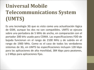 Es una tecnología 3G que es visto como una actualización lógica
de GSM, aunque los dos no son compatibles. UMTS se ejecuta
sobre una portadora de 5 MHz de ancho, en comparación con el
portador 200 kHz usado para CDMA. Las especificaciones FDD de
bajada funcionan en el rango de 2100 MHz y de subida en el
rango de 1900 MHz. Como es el caso de todos los verdaderos
sistemas de 3G, en UMTS las especificaciones incluyen 128 kbps
para las aplicaciones de alta movilidad, 384 kbps para peatones,
y 2 Mbps para aplicaciones fijas.
Universal Mobile
Telecommunications System
(UMTS)
 