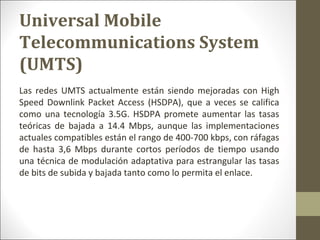 Las redes UMTS actualmente están siendo mejoradas con High
Speed Downlink Packet Access (HSDPA), que a veces se califica
como una tecnología 3.5G. HSDPA promete aumentar las tasas
teóricas de bajada a 14.4 Mbps, aunque las implementaciones
actuales compatibles están el rango de 400-700 kbps, con ráfagas
de hasta 3,6 Mbps durante cortos períodos de tiempo usando
una técnica de modulación adaptativa para estrangular las tasas
de bits de subida y bajada tanto como lo permita el enlace.
Universal Mobile
Telecommunications System
(UMTS)
 