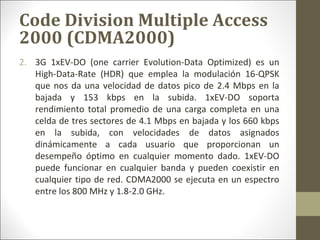 2. 3G 1xEV-DO (one carrier Evolution-Data Optimized) es un
High-Data-Rate (HDR) que emplea la modulación 16-QPSK
que nos da una velocidad de datos pico de 2.4 Mbps en la
bajada y 153 kbps en la subida. 1xEV-DO soporta
rendimiento total promedio de una carga completa en una
celda de tres sectores de 4.1 Mbps en bajada y los 660 kbps
en la subida, con velocidades de datos asignados
dinámicamente a cada usuario que proporcionan un
desempeño óptimo en cualquier momento dado. 1xEV-DO
puede funcionar en cualquier banda y pueden coexistir en
cualquier tipo de red. CDMA2000 se ejecuta en un espectro
entre los 800 MHz y 1.8-2.0 GHz.
Code Division Multiple Access
2000 (CDMA2000)
 