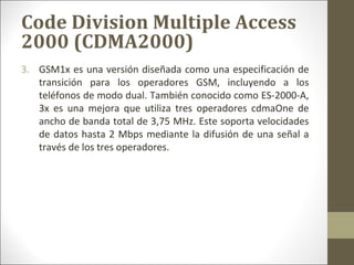 3. GSM1x es una versión diseñada como una especificación de
transición para los operadores GSM, incluyendo a los
teléfonos de modo dual. También conocido como ES-2000-A,
3x es una mejora que utiliza tres operadores cdmaOne de
ancho de banda total de 3,75 MHz. Este soporta velocidades
de datos hasta 2 Mbps mediante la difusión de una señal a
través de los tres operadores.
Code Division Multiple Access
2000 (CDMA2000)
 