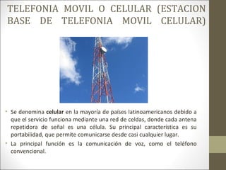 TELEFONIA MOVIL O CELULAR (ESTACION
BASE DE TELEFONIA MOVIL CELULAR)
• Se denomina celular en la mayoría de países latinoamericanos debido a
que el servicio funciona mediante una red de celdas, donde cada antena
repetidora de señal es una célula. Su principal característica es su
portabilidad, que permite comunicarse desde casi cualquier lugar.
• La principal función es la comunicación de voz, como el teléfono
convencional.
 