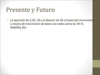 Presente y Futuro

La aparición de 2.5G, 3G y el devenir de 4G a través del incremento
y mejora de transmisión de datos con redes como las Wi-Fi,
WiMAXy 3G+
 