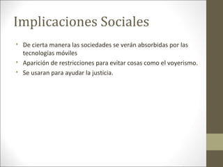Implicaciones Sociales

De cierta manera las sociedades se verán absorbidas por las
tecnologías móviles

Aparición de restricciones para evitar cosas como el voyerismo.

Se usaran para ayudar la justicia.
 