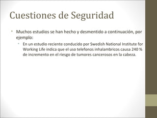 Cuestiones de Seguridad

Muchos estudios se han hecho y desmentido a continuación, por
ejemplo:

En un estudio reciente conducido por Swedish National Institute for
Working Life indica que el uso telefonos inhalambricos causa 240 %
de incremento en el riesgo de tumores cancerosos en la cabeza.
 