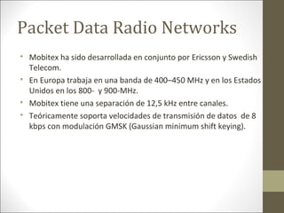 Packet Data Radio Networks

Mobitex ha sido desarrollada en conjunto por Ericsson y Swedish
Telecom.

En Europa trabaja en una banda de 400–450 MHz y en los Estados
Unidos en los 800- y 900-MHz.

Mobitex tiene una separación de 12,5 kHz entre canales.

Teóricamente soporta velocidades de transmisión de datos de 8
kbps con modulación GMSK (Gaussian minimum shift keying).
 