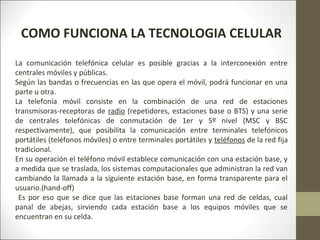 COMO FUNCIONA LA TECNOLOGIA CELULAR
La comunicación telefónica celular es posible gracias a la interconexión entre
centrales móviles y públicas.
Según las bandas o frecuencias en las que opera el móvil, podrá funcionar en una
parte u otra.
La telefonía móvil consiste en la combinación de una red de estaciones
transmisoras-receptoras de radio (repetidores, estaciones base o BTS) y una serie
de centrales telefónicas de conmutación de 1er y 5º nivel (MSC y BSC
respectivamente), que posibilita la comunicación entre terminales telefónicos
portátiles (teléfonos móviles) o entre terminales portátiles y teléfonos de la red fija
tradicional.
En su operación el teléfono móvil establece comunicación con una estación base, y
a medida que se traslada, los sistemas computacionales que administran la red van
cambiando la llamada a la siguiente estación base, en forma transparente para el
usuario.(hand-off)
Es por eso que se dice que las estaciones base forman una red de celdas, cual
panal de abejas, sirviendo cada estación base a los equipos móviles que se
encuentran en su celda.
 