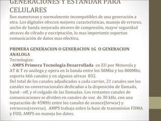 GENERACIONES Y ESTANDAR PARA
CELULARES
Son numerosos y normalmente incompatibles de una generación a
otra. Los digitales ofrecen mejores características, manejo de errores,
ancho de banda mejorado atraves de compresión, mayor seguridad
atraves de cifrado y encriptación, lo mas importante soportan
comunicación de datos mas efectiva.
PRIMERA GENERACION O GENERACION 1G O GENERACION
ANALOGA
Tecnologías:
- AMPS Primera Tecnología Desarrollada en EU por Motorola y
AT & T es análoga y opera en la banda entre los 50Mhz y los 800Mhz,
soporta 666 canales y en algunas aéreas 832.
Del total de los canales adjudicados a cada carrier, 21 canales son los
canales no conversacionales dedicados a la disposición de llamada,
hand - off, y el colgado de las llamadas. Los restantes canales de
comunicaciones se dividen en canales de voz de 30 kHz, con una
separación de 45MHz entre los canales de avance(forwar) y
retroceso(reverse). AMPS trabaja sobre la base de transmision FDMA
y FDD, AMPS no maneja los datos.
 
