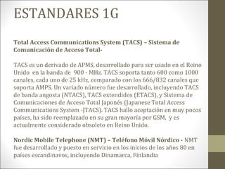 ESTANDARES 1G
Total Access Communications System (TACS) – Sistema de
Comunicación de Acceso Total-
TACS es un derivado de APMS, desarrollado para ser usado en el Reino
Unido en la banda de 900 - MHz. TACS soporta tanto 600 como 1000
canales, cada uno de 25 kHz, comparado con los 666/832 canales que
soporta AMPS. Un variado número fue desarrollado, incluyendo TACS
de banda angosta (NTACS), TACS extendidos (ETACS), y Sistema de
Comunicaciones de Acceso Total Japonés (Japanese Total Access
Communications System -JTACS). TACS hallo aceptación en muy pocos
países, ha sido reemplazado en su gran mayoría por GSM, y es
actualmente considerado obsoleto en Reino Unido.
Nordic Mobile Telephone (NMT) – Teléfono Móvil Nórdico - NMT
fue desarrollado y puesto en servicio en los inicios de los años 80 en
países escandinavos, incluyendo Dinamarca, Finlandia
 