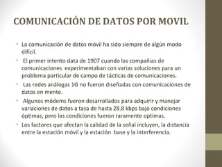 COMUNICACIÓN DE DATOS POR MOVIL 
• La comunicación de datos móvil ha sido siempre de algún modo 
difícil. 
• El primer intento data de 1907 cuando las compañias de 
comunicaciones experimentaban con varias soluciones para un 
problema particular de campo de tácticas de comunicaciones. 
• Las redes análogas 1G no fueron diseñadas con comunicaciones de 
datos en mente. 
• Algunos módems fueron desarrollados para adquirir y manejar 
variaciones de datos a tasa de hasta 28.8 kbps bajo condiciones 
óptimas, pero las condiciones fueron raramente optimas. 
• Los factores que afectan la calidad de la señal incluyen, la distancia 
entre la estación móvil y la estación base y la interferencia. 
 