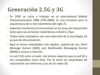 Generación 2.5G y 3G 
• En 1992 se inicia a trabajar en el International Mobile 
Telecomunication 2000 (ITM-2000). Es una iniciativa para la 
arquitectura de la red inalámbrica del siglo 21. 
• Soportan muchísimo el incremento en las tasas de transmisión 
tanto para las versiones inalámbricas móviles y fijas. 
• Todos estos estándares son una extensión de la tecnología 2G 
ya que de ella provienen. 
• Aquí se tienen velocidades más rápidas, soporte de voz, Short 
Message Service (SMS) and Multimedia Messaging Service 
(MMS) y acceso a internet. 
• La red 2.5G corre a través del mismo espectro que la red 2G y 
son compatibles entre ellas. Por lo tanto las velocidades de 
transmisión son inferiores a las de las redes 3G. 
 