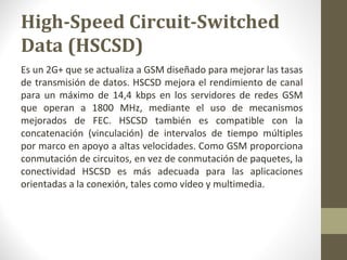 High-Speed Circuit-Switched 
Data (HSCSD) 
Es un 2G+ que se actualiza a GSM diseñado para mejorar las tasas 
de transmisión de datos. HSCSD mejora el rendimiento de canal 
para un máximo de 14,4 kbps en los servidores de redes GSM 
que operan a 1800 MHz, mediante el uso de mecanismos 
mejorados de FEC. HSCSD también es compatible con la 
concatenación (vinculación) de intervalos de tiempo múltiples 
por marco en apoyo a altas velocidades. Como GSM proporciona 
conmutación de circuitos, en vez de conmutación de paquetes, la 
conectividad HSCSD es más adecuada para las aplicaciones 
orientadas a la conexión, tales como vídeo y multimedia. 
 