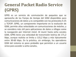 General Packet Radio Service 
(GPRS) 
GPRS es un servicio de conmutación de paquetes que se 
aprovecha de las franjas de tiempo del GSM disponibles para 
comunicaciones de datos y es compatible con los protocolos X.25 
y TCP/IP. GPRS, un componente importante en la evolución de 
GSM, permite altas velocidades en comunicaciones de móviles, y 
se considera más útil para aplicaciones de datos a ráfagas como 
la navegación por Internet móvil. Al reunir hasta ocho canales 
GSM, GPRS tiene una velocidad de transmisión teórica de 171,2 
kbps, aunque realista se limita a 115,2 kbps y más típicamente 
entre 30-60 kbps. En la práctica, sin embargo, los operadores 
GSM del sistema es poco probable que permiten a un usuario 
único para acceder a ocho canales. 
 