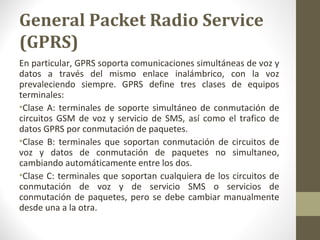 General Packet Radio Service 
(GPRS) 
En particular, GPRS soporta comunicaciones simultáneas de voz y 
datos a través del mismo enlace inalámbrico, con la voz 
prevaleciendo siempre. GPRS define tres clases de equipos 
terminales: 
•Clase A: terminales de soporte simultáneo de conmutación de 
circuitos GSM de voz y servicio de SMS, así como el trafico de 
datos GPRS por conmutación de paquetes. 
•Clase B: terminales que soportan conmutación de circuitos de 
voz y datos de conmutación de paquetes no simultaneo, 
cambiando automáticamente entre los dos. 
•Clase C: terminales que soportan cualquiera de los circuitos de 
conmutación de voz y de servicio SMS o servicios de 
conmutación de paquetes, pero se debe cambiar manualmente 
desde una a la otra. 
 