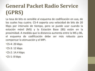 General Packet Radio Service 
(GPRS) 
La tasa de bits es sensible al esquema de codificación en uso, de 
los cuales hay cuatro. CS-4 soporta una velocidad de bits de 20 
Kbps por intervalo de tiempo, pero se puede usar cuando la 
estación móvil (MS) y la Estación Base (BS) están en la 
proximidad. A medida que la distancia aumenta entre la MS y BS, 
el esquema de codificación debe ser más robusto para 
compensar la atenuación y el MPI. 
•CS-4: 20 kbps 
•CS-3: 12 kbps 
•CS-2: 14.4 kbps 
•CS-1: 8 kbps 
 