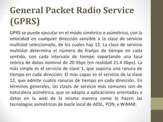 General Packet Radio Service 
(GPRS) 
GPRS se puede ejecutar en el modo simétrico o asimétrico, con la 
velocidad en cualquier dirección sensible a la clase de servicio 
multislot seleccionado, de los cuales hay 12. La clase de servicio 
multislot determina el número de franjas de tiempo en cada 
sentido, con cada intervalo de tiempo soportando una tasa 
teórica de datos nominal de 20 Kbps (en realidad 21.4 Kbps). La 
más simple es el servicio de clase 1, que soporta una ranura de 
tiempo en cada dirección. El más capaz es el servicio de la clase 
12, que admite cuatro ranuras de tiempo en cada dirección. En 
términos generales, las clases de servicio más comunes son de 
naturaleza asimétrica, que se adapta a aplicaciones orientadas a 
datos en la web de la misma manera como lo hacen las 
tecnologías asimétricas de bucle local de ADSL, PON, y WiMAX. 
 