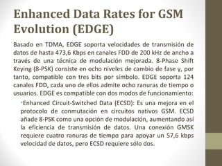 Enhanced Data Rates for GSM 
Evolution (EDGE) 
Basado en TDMA, EDGE soporta velocidades de transmisión de 
datos de hasta 473,6 Kbps en canales FDD de 200 kHz de ancho a 
través de una técnica de modulación mejorada. 8-Phase Shift 
Keying (8-PSK) consiste en ocho niveles de cambio de fase y, por 
tanto, compatible con tres bits por símbolo. EDGE soporta 124 
canales FDD, cada uno de ellos admite ocho ranuras de tiempo o 
usuarios. EDGE es compatible con dos modos de funcionamiento: 
•Enhanced Circuit-Switched Data (ECSD): Es una mejora en el 
protocolo de conmutación en circuitos nativos GSM. ECSD 
añade 8-PSK como una opción de modulación, aumentando así 
la eficiencia de transmisión de datos. Una conexión GMSK 
requiere cuatro ranuras de tiempo para apoyar un 57,6 kbps 
velocidad de datos, pero ECSD requiere sólo dos. 
 