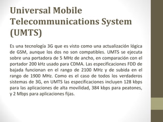 Universal Mobile 
Telecommunications System 
(UMTS) 
Es una tecnología 3G que es visto como una actualización lógica 
de GSM, aunque los dos no son compatibles. UMTS se ejecuta 
sobre una portadora de 5 MHz de ancho, en comparación con el 
portador 200 kHz usado para CDMA. Las especificaciones FDD de 
bajada funcionan en el rango de 2100 MHz y de subida en el 
rango de 1900 MHz. Como es el caso de todos los verdaderos 
sistemas de 3G, en UMTS las especificaciones incluyen 128 kbps 
para las aplicaciones de alta movilidad, 384 kbps para peatones, 
y 2 Mbps para aplicaciones fijas. 
 