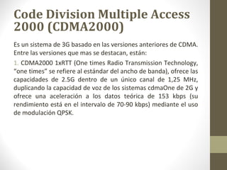 Code Division Multiple Access 
2000 (CDMA2000) 
Es un sistema de 3G basado en las versiones anteriores de CDMA. 
Entre las versiones que mas se destacan, están: 
1. CDMA2000 1xRTT (One times Radio Transmission Technology, 
“one times” se refiere al estándar del ancho de banda), ofrece las 
capacidades de 2.5G dentro de un único canal de 1,25 MHz, 
duplicando la capacidad de voz de los sistemas cdmaOne de 2G y 
ofrece una aceleración a los datos teórica de 153 kbps (su 
rendimiento está en el intervalo de 70-90 kbps) mediante el uso 
de modulación QPSK. 
 