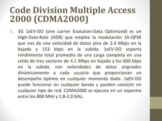 Code Division Multiple Access 
2000 (CDMA2000) 
2. 3G 1xEV-DO (one carrier Evolution-Data Optimized) es un 
High-Data-Rate (HDR) que emplea la modulación 16-QPSK 
que nos da una velocidad de datos pico de 2.4 Mbps en la 
bajada y 153 kbps en la subida. 1xEV-DO soporta 
rendimiento total promedio de una carga completa en una 
celda de tres sectores de 4.1 Mbps en bajada y los 660 kbps 
en la subida, con velocidades de datos asignados 
dinámicamente a cada usuario que proporcionan un 
desempeño óptimo en cualquier momento dado. 1xEV-DO 
puede funcionar en cualquier banda y pueden coexistir en 
cualquier tipo de red. CDMA2000 se ejecuta en un espectro 
entre los 800 MHz y 1.8-2.0 GHz. 
 