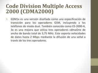 Code Division Multiple Access 
2000 (CDMA2000) 
3. GSM1x es una versión diseñada como una especificación de 
transición para los operadores GSM, incluyendo a los 
teléfonos de modo dual. También conocido como ES-2000-A, 
3x es una mejora que utiliza tres operadores cdmaOne de 
ancho de banda total de 3,75 MHz. Este soporta velocidades 
de datos hasta 2 Mbps mediante la difusión de una señal a 
través de los tres operadores. 
 