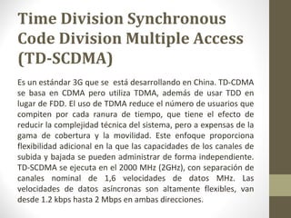 Time Division Synchronous 
Code Division Multiple Access 
(TD-SCDMA) 
Es un estándar 3G que se está desarrollando en China. TD-CDMA 
se basa en CDMA pero utiliza TDMA, además de usar TDD en 
lugar de FDD. El uso de TDMA reduce el número de usuarios que 
compiten por cada ranura de tiempo, que tiene el efecto de 
reducir la complejidad técnica del sistema, pero a expensas de la 
gama de cobertura y la movilidad. Este enfoque proporciona 
flexibilidad adicional en la que las capacidades de los canales de 
subida y bajada se pueden administrar de forma independiente. 
TD-SCDMA se ejecuta en el 2000 MHz (2GHz), con separación de 
canales nominal de 1,6 velocidades de datos MHz. Las 
velocidades de datos asíncronas son altamente flexibles, van 
desde 1.2 kbps hasta 2 Mbps en ambas direcciones. 
 