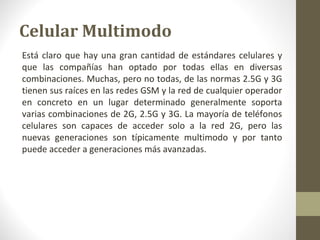 Celular Multimodo 
Está claro que hay una gran cantidad de estándares celulares y 
que las compañías han optado por todas ellas en diversas 
combinaciones. Muchas, pero no todas, de las normas 2.5G y 3G 
tienen sus raíces en las redes GSM y la red de cualquier operador 
en concreto en un lugar determinado generalmente soporta 
varias combinaciones de 2G, 2.5G y 3G. La mayoría de teléfonos 
celulares son capaces de acceder solo a la red 2G, pero las 
nuevas generaciones son típicamente multimodo y por tanto 
puede acceder a generaciones más avanzadas. 
 
