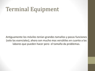 Terminal Equipment 
Antiguamente los móviles tenían grandes tamaños y pocas funciones 
(solo las esenciales), ahora son mucho mas versátiles en cuanto a las 
labores que pueden hacer pero el tamaño da problemas. 
 