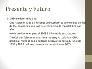 Presente y Futuro 
En 1994 se determino que: 
 Que habian mas de 35 millones de suscriptores de celulares en mas 
de 150 ciudades a una tasa de crecimiento de mas del 30% por 
año. 
 Nokia predijo tener para el 2008 3 billones de suscriptores. 
 The Cellular Telecommunications Industry Association (CTIA) 
predijo al rededor de 60 millones de usuarios hasta 30 junio de 
1998 y 207.9 millones de usuarios domésticos al 2005. 
 
