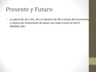 Presente y Futuro 
 La aparición de 2.5G, 3G y el devenir de 4G a través del incremento 
y mejora de transmisión de datos con redes como las Wi-Fi, 
WiMAXy 3G+ 
 