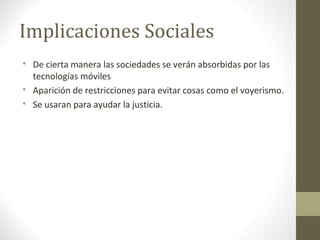 Implicaciones Sociales 
 De cierta manera las sociedades se verán absorbidas por las 
tecnologías móviles 
 Aparición de restricciones para evitar cosas como el voyerismo. 
 Se usaran para ayudar la justicia. 
 