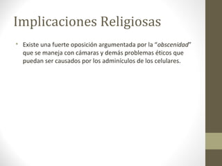 Implicaciones Religiosas 
 Existe una fuerte oposición argumentada por la “obscenidad” 
que se maneja con cámaras y demás problemas éticos que 
puedan ser causados por los adminículos de los celulares. 
 