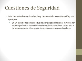 Cuestiones de Seguridad 
 Muchos estudios se han hecho y desmentido a continuación, por 
ejemplo: 
 En un estudio reciente conducido por Swedish National Institute for 
Working Life indica que el uso telefonos inhalambricos causa 240 % 
de incremento en el riesgo de tumores cancerosos en la cabeza. 
 