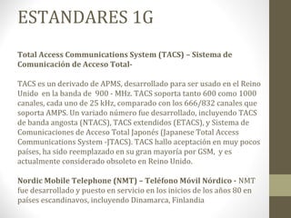 ESTANDARES 1G 
Total Access Communications System (TACS) – Sistema de 
Comunicación de Acceso Total- 
TACS es un derivado de APMS, desarrollado para ser usado en el Reino 
Unido en la banda de 900 - MHz. TACS soporta tanto 600 como 1000 
canales, cada uno de 25 kHz, comparado con los 666/832 canales que 
soporta AMPS. Un variado número fue desarrollado, incluyendo TACS 
de banda angosta (NTACS), TACS extendidos (ETACS), y Sistema de 
Comunicaciones de Acceso Total Japonés (Japanese Total Access 
Communications System -JTACS). TACS hallo aceptación en muy pocos 
países, ha sido reemplazado en su gran mayoría por GSM, y es 
actualmente considerado obsoleto en Reino Unido. 
Nordic Mobile Telephone (NMT) – Teléfono Móvil Nórdico - NMT 
fue desarrollado y puesto en servicio en los inicios de los años 80 en 
países escandinavos, incluyendo Dinamarca, Finlandia 
 