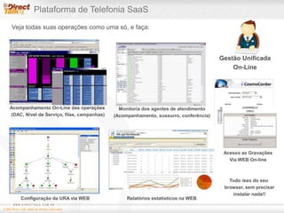 Plataforma de Telefonia SaaSGestão UnificadaOn-LineVeja todas suas operações como uma só, e faça:Acompanhamento On-Line das operações (DAC, Nível de Serviço, filas, campanhas)Monitoria dos agentes de atendimento(Acompanhamento, sussurro, conferência)Acesso as GravaçõesVia WEB On-lineTudo isso do seu browser, sem precisar instalar nada!!Configuração da URA via WEBRelatórios estatísticos na WEB