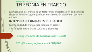 NOMBRE: Rider Juan De la cruz Coaquira
TELEFONIA EN TRAFICO
La ingeniería del trafico es un factor muy importante en el diseño de
sistemas telefónicos, ya que busca una solución optima en costo y
eficacia .
INTENSIDAD Y UNIDADES DE TRAFICO
La intensidad de trafico esta medida en Erlans
Y la relación entre Erlang ,CCs es la siguiente
Erlang=(numero_de_llamadas x ACHT)/3600
CCS=(Numero_de_llamadas x ACHT)/100
 