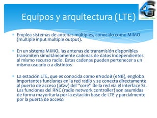 Equipos y arquitectura (LTE)
Emplea sistemas de antenas múltiples, conocido como MIMO
(multiple input multiple output).

En un sistema MIMO, las antenas de transmisión disponibles
transmiten simultáneamente cadenas de datos independientes
al mismo recurso radio. Estas cadenas pueden pertenecer a un
mismo usuario o a distintos

La estación LTE, que es conocida como eNodoB (eNB), engloba
importantes funciones en la red radio y se conecta directamente
al puerto de acceso (aGw) del “core” de la red vía el interface S1.
Las funciones del RNC (radio network controller) son asumidas
de forma mayoritaria por la estación base de LTE y parcialmente
por la puerta de acceso
 