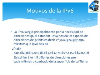 Motivos de la IPv6


 La IPv6 surgio principalmente por la necesidad de
 direcciones Ip, el estandar Ipv4 nos da un espacio de
 direcciones de 32 bits es decir 2^32=4.924.967.296,
 miestras q la Ipv6 nos da
2^128=
 340.282.366.920.938.463.463.374.607.431.768.211.456
 Existirían 670 mil billones de direcciones por
 cada milímetro cuadrado de la superficie de La Tierra
 