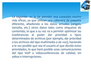 La segunda es la de permitir una conexión mucho
más eficaz, ya que utilizan una cabecera de paquete
diferente, añadiendo a los datos actuales (origen,
tamaño, etc.) otros datos tales como etiquetas de
contenido, lo que a su vez va a permitir optimizar las
trasferencias al poder dar prioridad a tipos
determinados de archivos (por ejemplo, dar prioridad
a los archivos del tipo multimedia o de voz), haciendo
a la vez posible que sea el usuario el que decida estas
prioridades, lo que hará posible unas comunicaciones
del tipo VoIP o videoconferencias de calidad, sin
saltos e interrupciones.
 